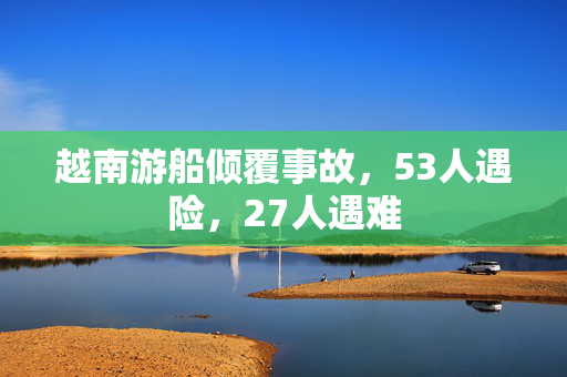 越南游船倾覆事故，53人遇险，27人遇难