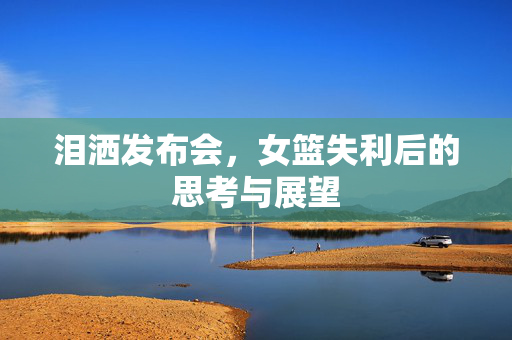泪洒发布会，女篮失利后的思考与展望