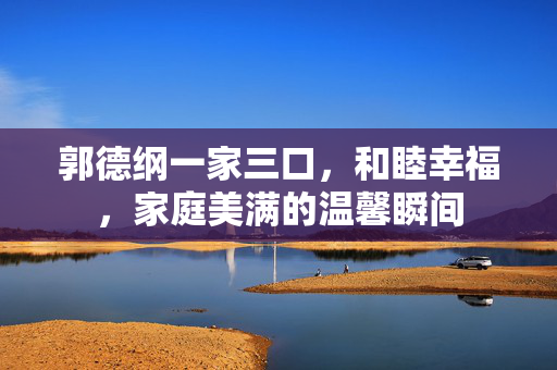 郭德纲一家三口，和睦幸福，家庭美满的温馨瞬间