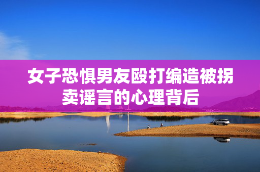 女子恐惧男友殴打编造被拐卖谣言的心理背后