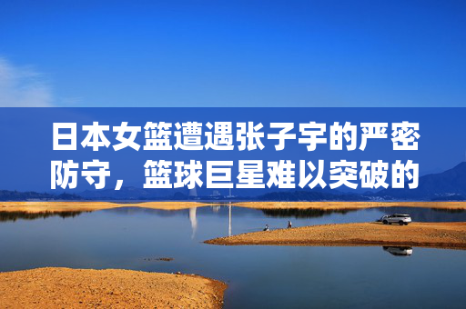 日本女篮遭遇张子宇的严密防守，篮球巨星难以突破的壁垒