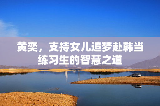 黄奕，支持女儿追梦赴韩当练习生的智慧之道