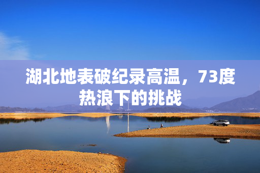 湖北地表破纪录高温，73度热浪下的挑战