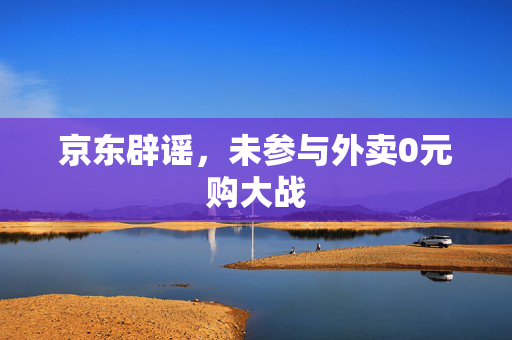 京东辟谣，未参与外卖0元购大战