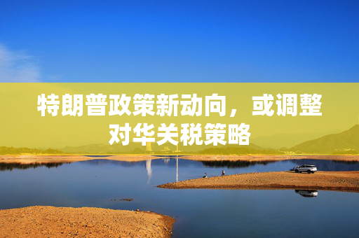 特朗普政策新动向，或调整对华关税策略