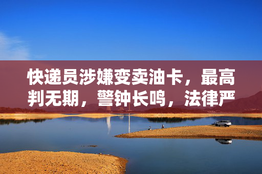 快递员涉嫌变卖油卡，最高判无期，警钟长鸣，法律严惩不贷