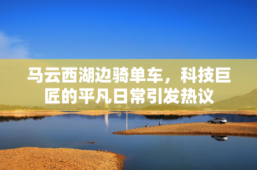 马云西湖边骑单车，科技巨匠的平凡日常引发热议