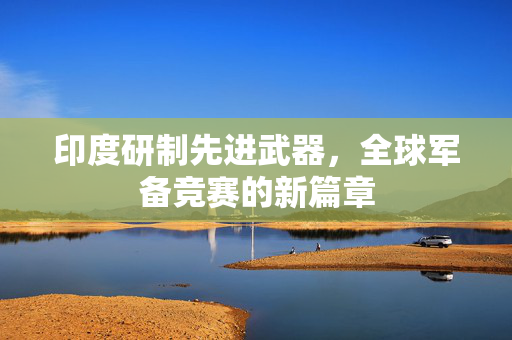 印度研制先进武器，全球军备竞赛的新篇章