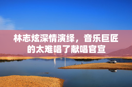 林志炫深情演绎，音乐巨匠的太难唱了献唱官宣