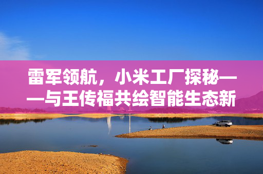 雷军领航，小米工厂探秘——与王传福共绘智能生态新蓝图