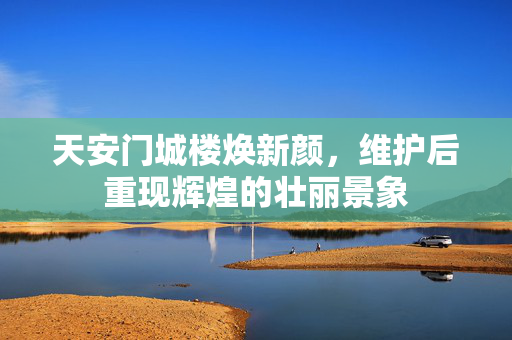 天安门城楼焕新颜，维护后重现辉煌的壮丽景象