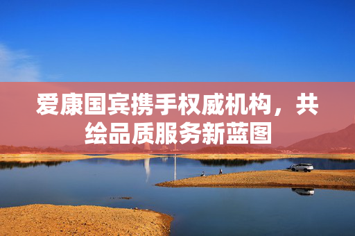 爱康国宾携手权威机构，共绘品质服务新蓝图
