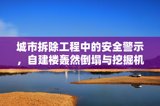 城市拆除工程中的安全警示，自建楼轰然倒塌与挖掘机遭遇意外的教训