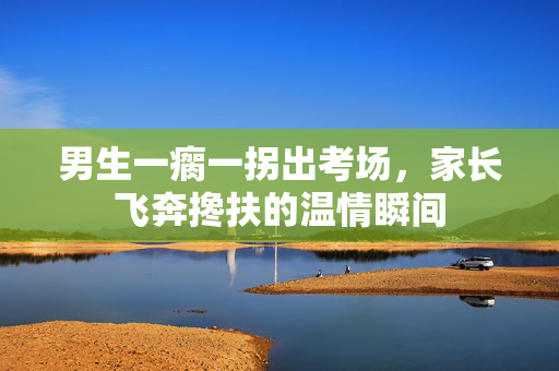 男生一瘸一拐出考场，家长飞奔搀扶的温情瞬间