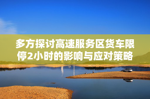 多方探讨高速服务区货车限停2小时的影响与应对策略