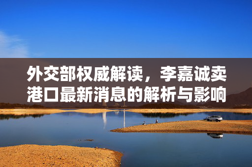 外交部权威解读，李嘉诚卖港口最新消息的解析与影响