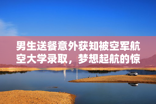 男生送餐意外获知被空军航空大学录取，梦想起航的惊喜时刻