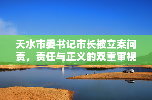 天水市委书记市长被立案问责，责任与正义的双重审视