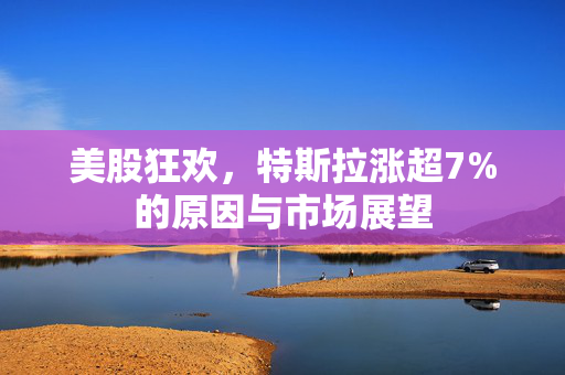 美股狂欢，特斯拉涨超7%的原因与市场展望
