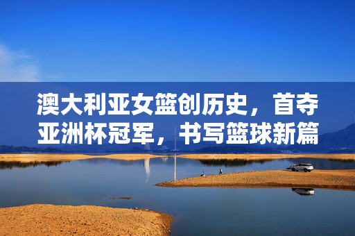 澳大利亚女篮创历史，首夺亚洲杯冠军，书写篮球新篇章