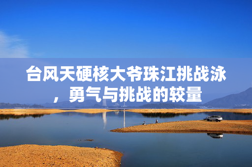 台风天硬核大爷珠江挑战泳，勇气与挑战的较量