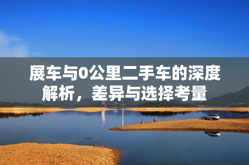 展车与0公里二手车的深度解析，差异与选择考量