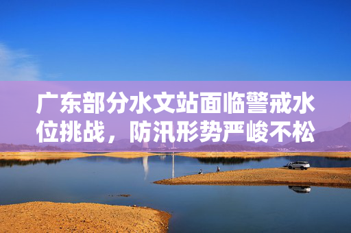 广东部分水文站面临警戒水位挑战，防汛形势严峻不松懈