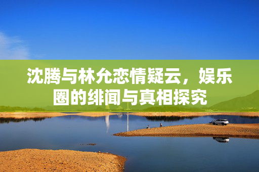 沈腾与林允恋情疑云，娱乐圈的绯闻与真相探究