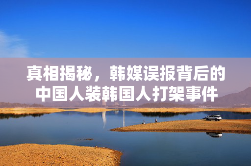 真相揭秘，韩媒误报背后的中国人装韩国人打架事件