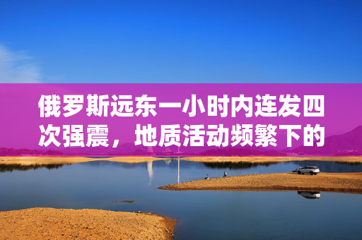 俄罗斯远东一小时内连发四次强震，地质活动频繁下的区域观察与思考