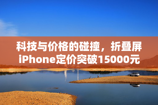 科技与价格的碰撞，折叠屏iPhone定价突破15000元