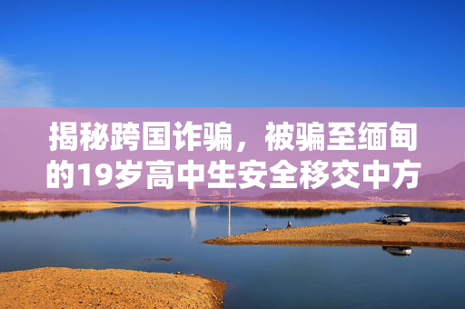 揭秘跨国诈骗，被骗至缅甸的19岁高中生安全移交中方并保护青少年安全