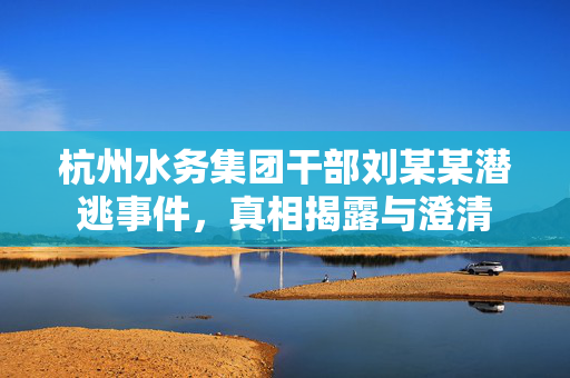 杭州水务集团干部刘某某潜逃事件，真相揭露与澄清
