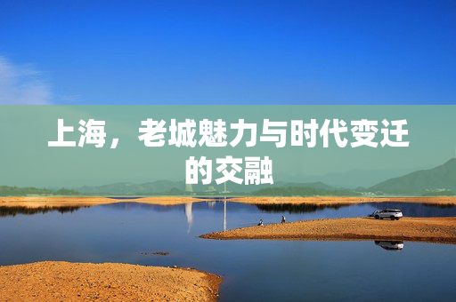 上海，老城魅力与时代变迁的交融
