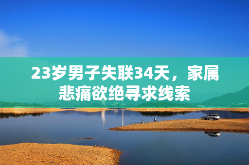 23岁男子失联34天，家属悲痛欲绝寻求线索