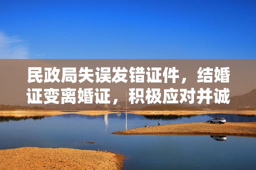 民政局失误发错证件，结婚证变离婚证，积极应对并诚恳道歉