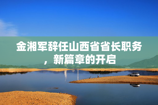 金湘军辞任山西省省长职务，新篇章的开启