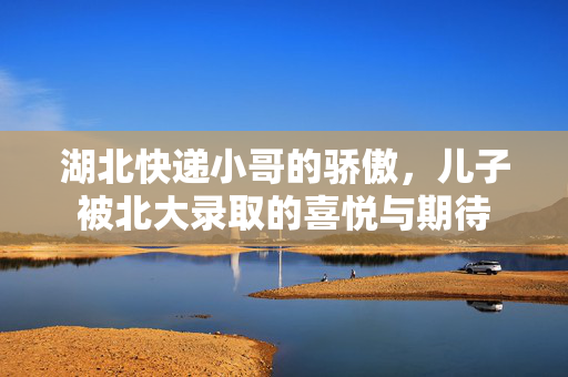 湖北快递小哥的骄傲，儿子被北大录取的喜悦与期待