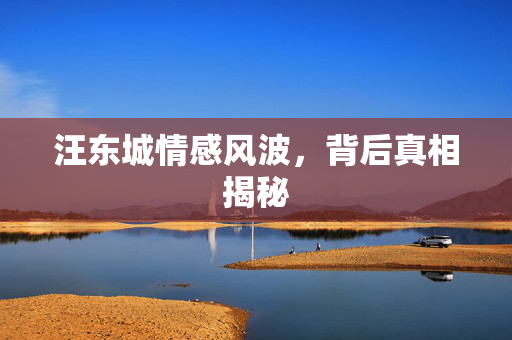 汪东城情感风波，背后真相揭秘