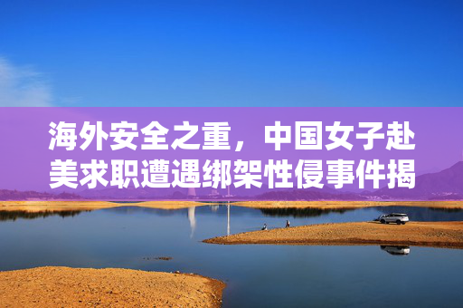 海外安全之重，中国女子赴美求职遭遇绑架性侵事件揭秘