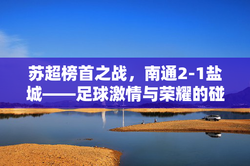 苏超榜首之战，南通2-1盐城——足球激情与荣耀的碰撞