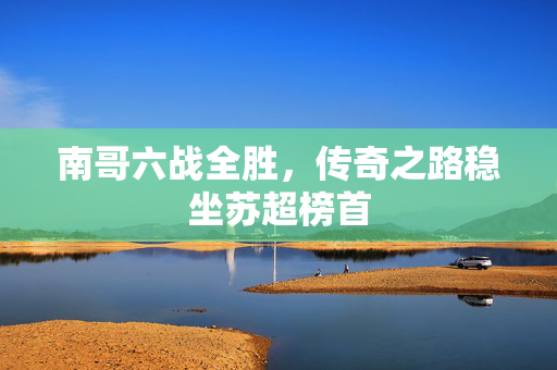 南哥六战全胜，传奇之路稳坐苏超榜首