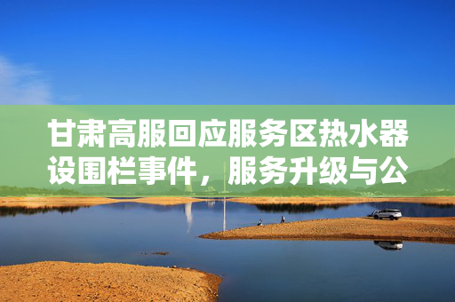 甘肃高服回应服务区热水器设围栏事件，服务升级与公众沟通的双重考量