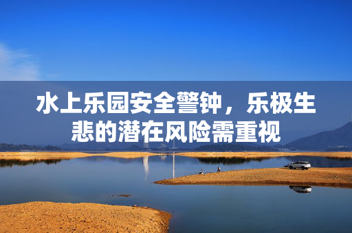 水上乐园安全警钟，乐极生悲的潜在风险需重视