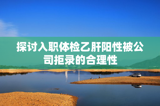 探讨入职体检乙肝阳性被公司拒录的合理性