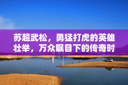 苏超武松，勇猛打虎的英雄壮举，万众瞩目下的传奇时刻