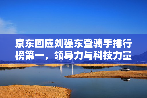 京东回应刘强东登骑手排行榜第一，领导力与科技力量的双重胜利