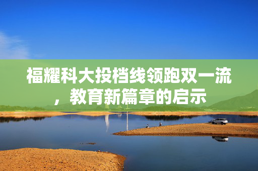 福耀科大投档线领跑双一流，教育新篇章的启示