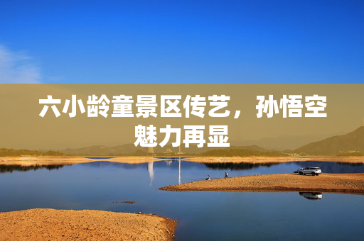 六小龄童景区传艺，孙悟空魅力再显