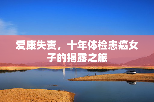 爱康失责，十年体检患癌女子的揭露之旅